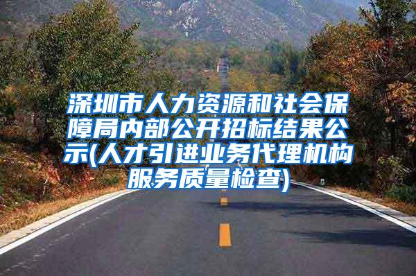 深圳市人力资源和社会保障局内部公开招标结果公示(人才引进业务代理机构服务质量检查)