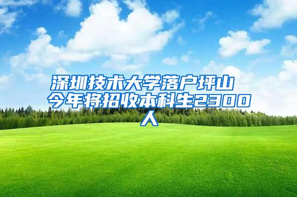 深圳技术大学落户坪山 今年将招收本科生2300人