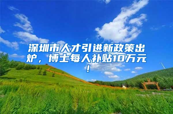 深圳市人才引进新政策出炉，博士每人补贴10万元！