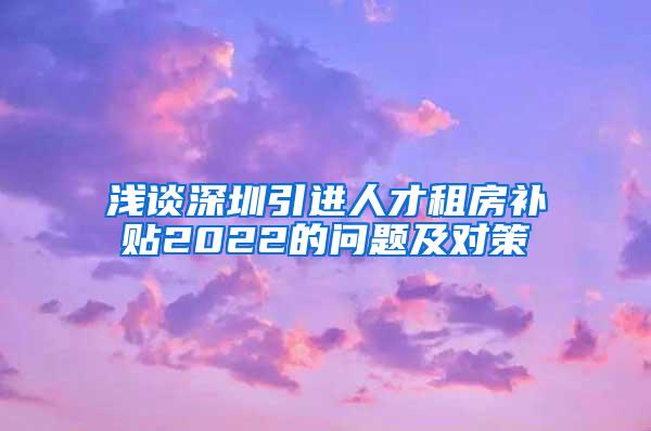 浅谈深圳引进人才租房补贴2022的问题及对策