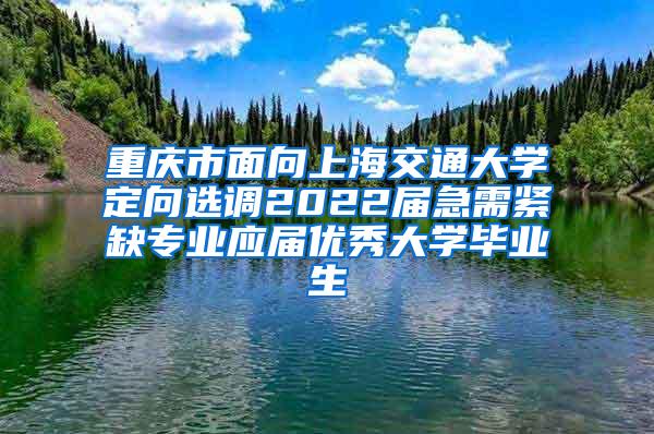 重庆市面向上海交通大学定向选调2022届急需紧缺专业应届优秀大学毕业生