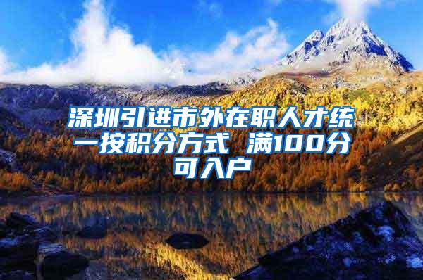 深圳引进市外在职人才统一按积分方式 满100分可入户