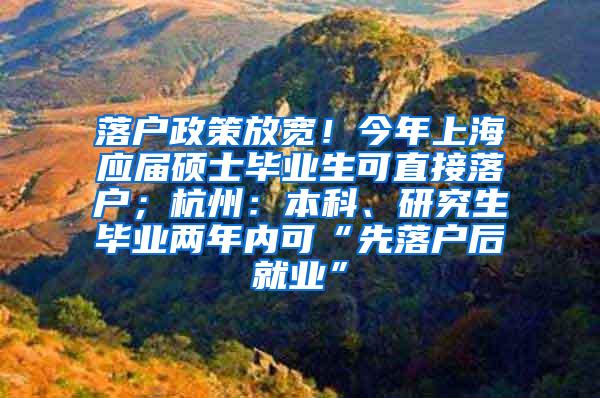 落户政策放宽！今年上海应届硕士毕业生可直接落户；杭州：本科、研究生毕业两年内可“先落户后就业”