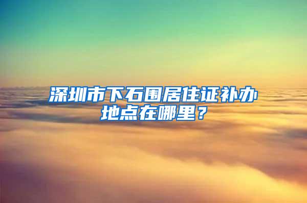 深圳市下石围居住证补办地点在哪里？