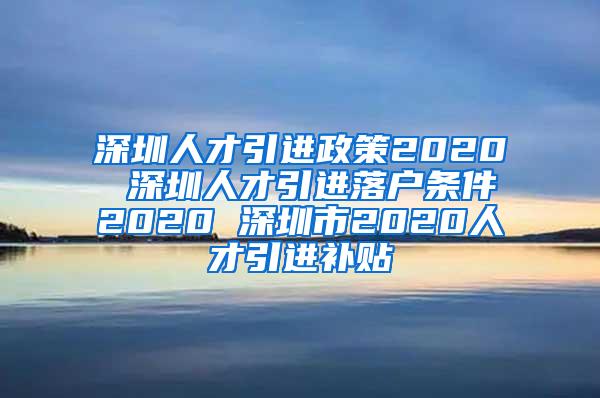 深圳人才引进政策2020 深圳人才引进落户条件2020 深圳市2020人才引进补贴