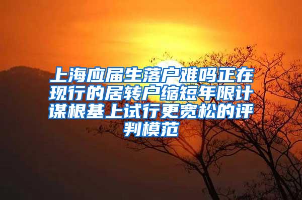 上海应届生落户难吗正在现行的居转户缩短年限计谋根基上试行更宽松的评判模范