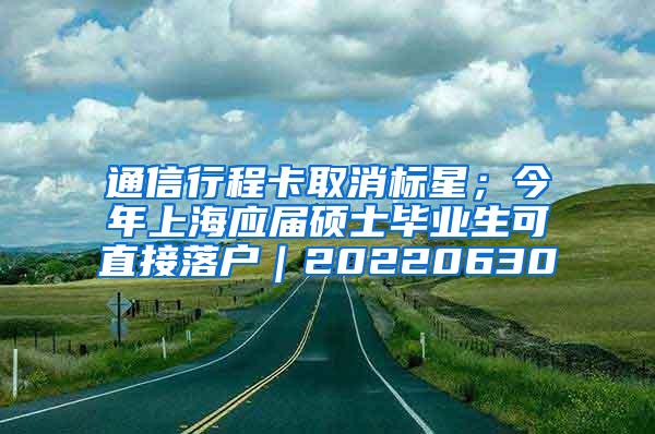 通信行程卡取消标星；今年上海应届硕士毕业生可直接落户｜20220630