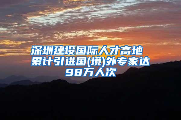 深圳建设国际人才高地 累计引进国(境)外专家达98万人次