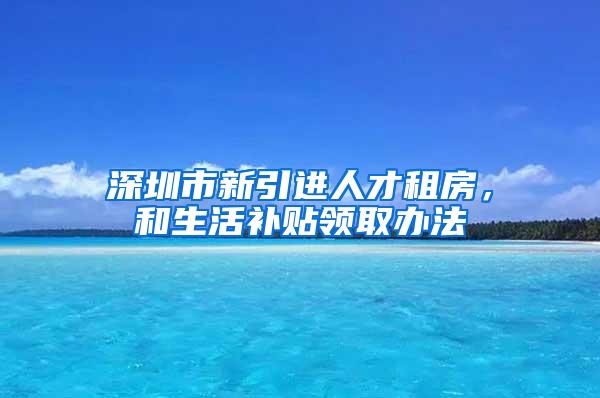 深圳市新引进人才租房，和生活补贴领取办法