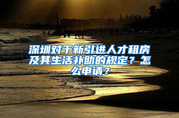 深圳对于新引进人才租房及其生活补助的规定？怎么申请？