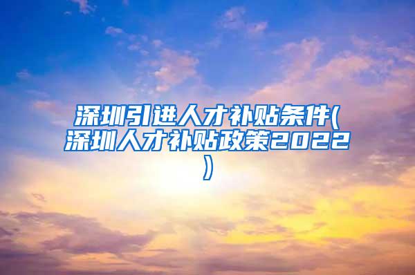 深圳引进人才补贴条件(深圳人才补贴政策2022)