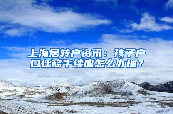 上海居转户资讯：孩子户口迁移手续应怎么办理？