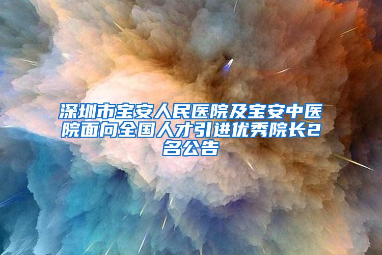 深圳市宝安人民医院及宝安中医院面向全国人才引进优秀院长2名公告