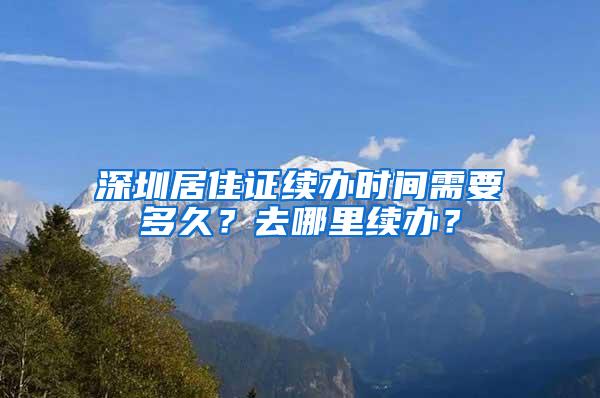 深圳居住证续办时间需要多久？去哪里续办？