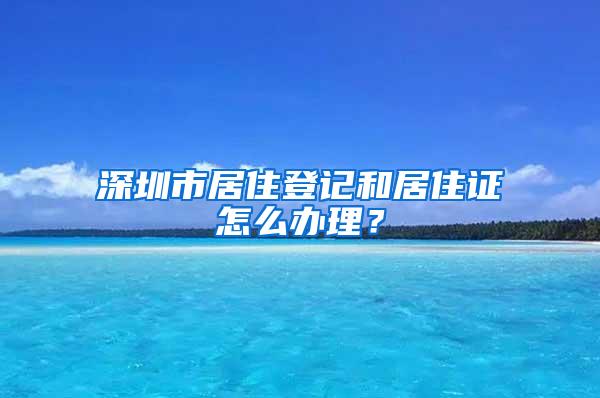 深圳市居住登记和居住证怎么办理？