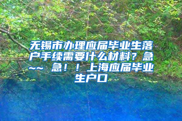 无锡市办理应届毕业生落户手续需要什么材料？急~~ 急！！上海应届毕业生户口