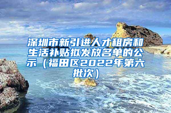 深圳市新引进人才租房和生活补贴拟发放名单的公示（福田区2022年第六批次）