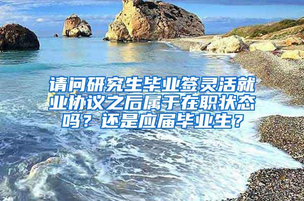 请问研究生毕业签灵活就业协议之后属于在职状态吗？还是应届毕业生？