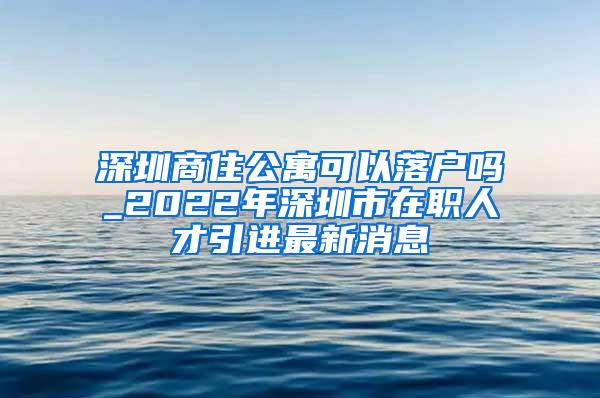 深圳商住公寓可以落户吗_2022年深圳市在职人才引进最新消息