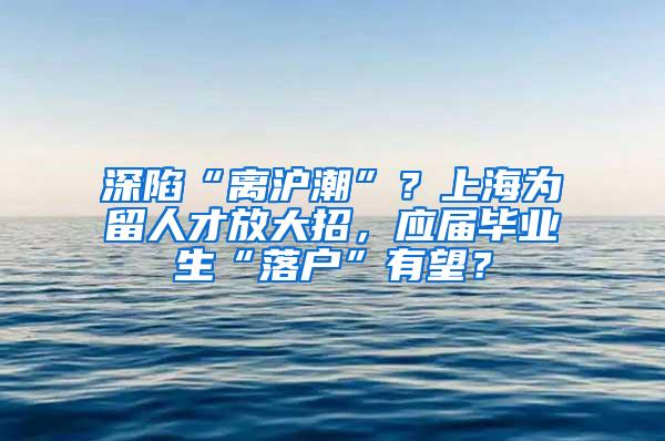 深陷“离沪潮”？上海为留人才放大招，应届毕业生“落户”有望？