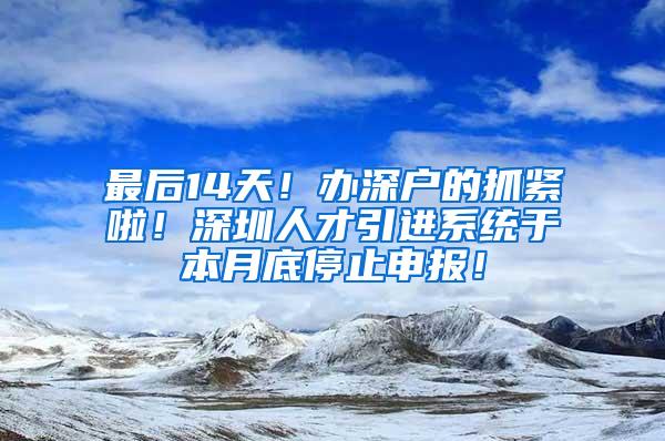 最后14天！办深户的抓紧啦！深圳人才引进系统于本月底停止申报！