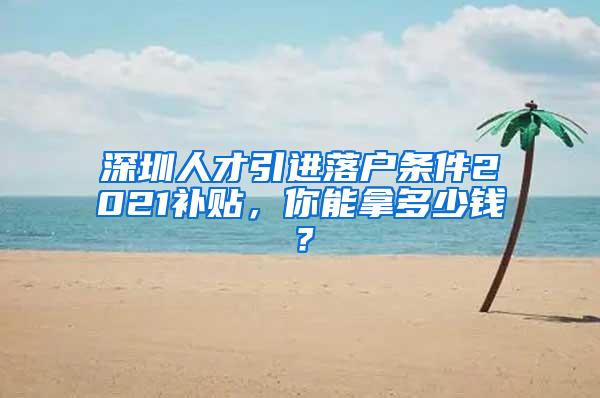 深圳人才引进落户条件2021补贴，你能拿多少钱？