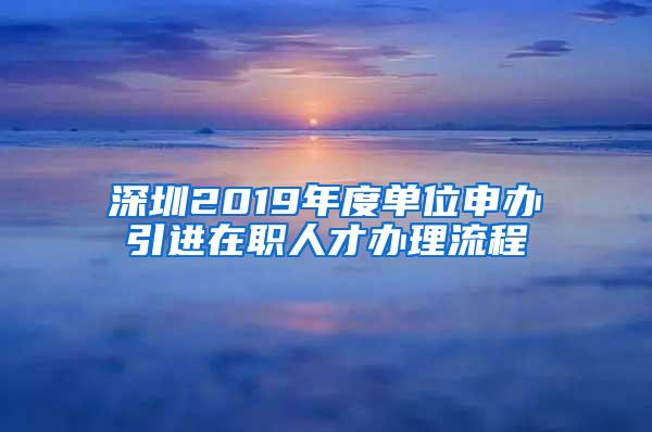 深圳2019年度单位申办引进在职人才办理流程