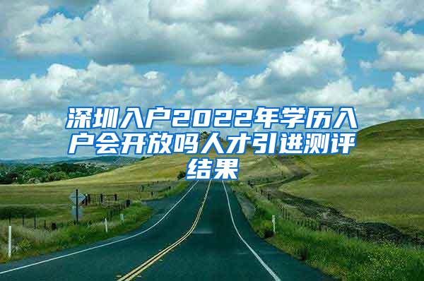 深圳入户2022年学历入户会开放吗人才引进测评结果