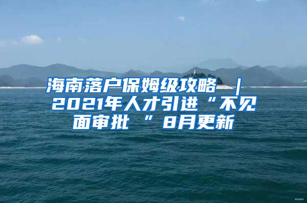 海南落户保姆级攻略 ｜ 2021年人才引进“不见面审批 ”8月更新