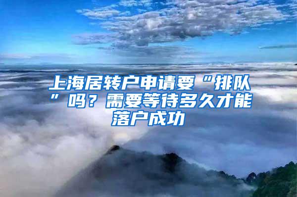 上海居转户申请要“排队”吗？需要等待多久才能落户成功