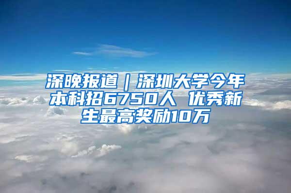 深晚报道｜深圳大学今年本科招6750人 优秀新生最高奖励10万