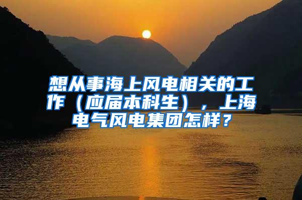 想从事海上风电相关的工作（应届本科生），上海电气风电集团怎样？