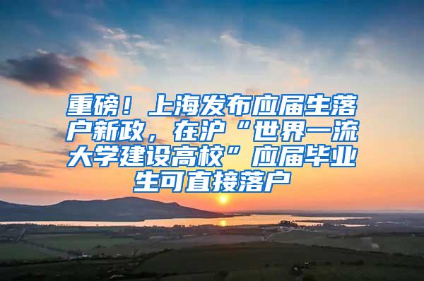 重磅！上海发布应届生落户新政，在沪“世界一流大学建设高校”应届毕业生可直接落户