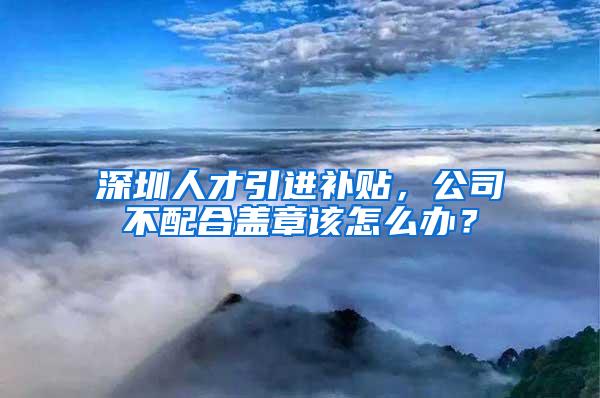 深圳人才引进补贴，公司不配合盖章该怎么办？