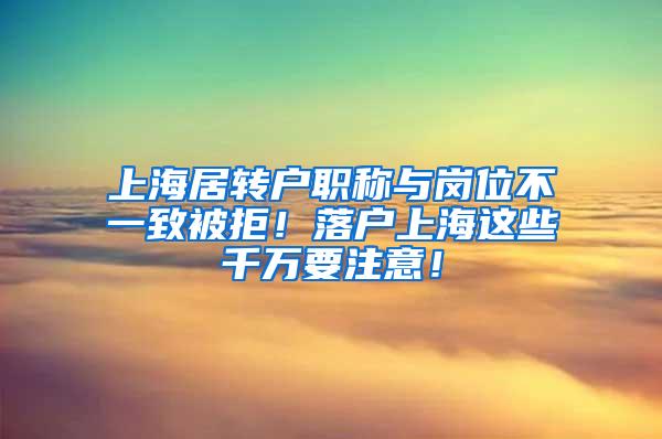 上海居转户职称与岗位不一致被拒！落户上海这些千万要注意！