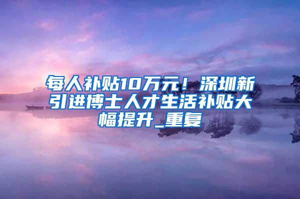 每人补贴10万元！深圳新引进博士人才生活补贴大幅提升_重复