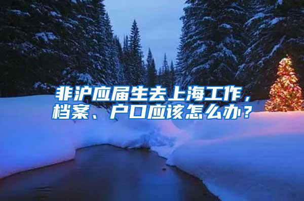 非沪应届生去上海工作，档案、户口应该怎么办？