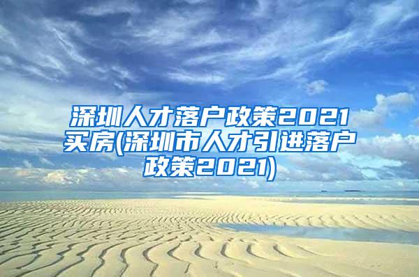 深圳人才落户政策2021买房(深圳市人才引进落户政策2021)