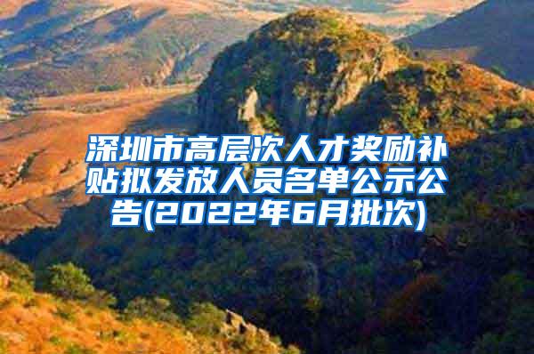 深圳市高层次人才奖励补贴拟发放人员名单公示公告(2022年6月批次)