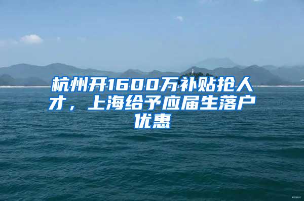 杭州开1600万补贴抢人才，上海给予应届生落户优惠