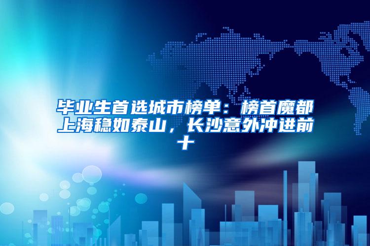 毕业生首选城市榜单：榜首魔都上海稳如泰山，长沙意外冲进前十