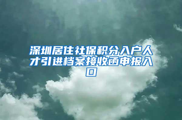 深圳居住社保积分入户人才引进档案接收函申报入口