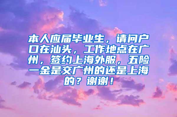 本人应届毕业生，请问户口在汕头，工作地点在广州，签约上海外服，五险一金是交广州的还是上海的？谢谢！