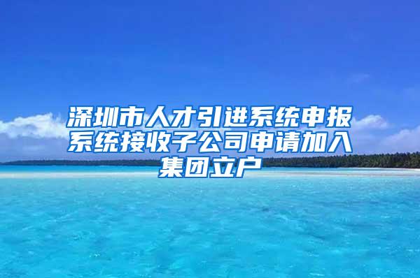 深圳市人才引进系统申报系统接收子公司申请加入集团立户