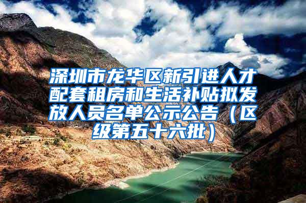 深圳市龙华区新引进人才配套租房和生活补贴拟发放人员名单公示公告（区级第五十六批）