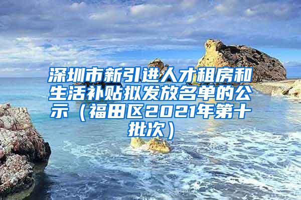 深圳市新引进人才租房和生活补贴拟发放名单的公示（福田区2021年第十批次）