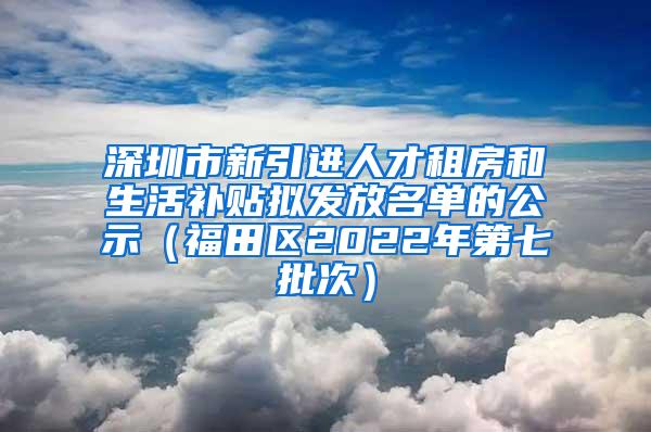 深圳市新引进人才租房和生活补贴拟发放名单的公示（福田区2022年第七批次）