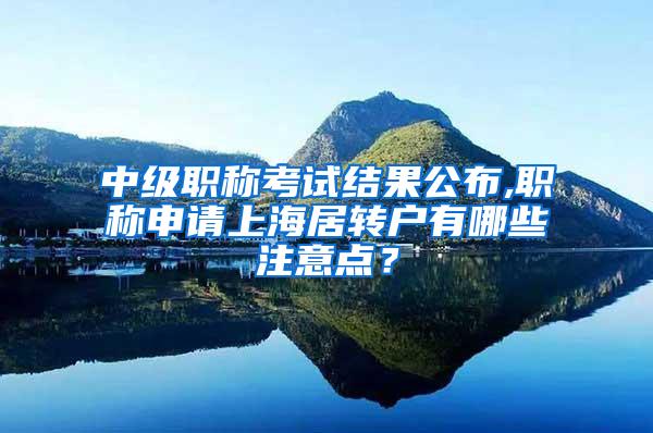 中级职称考试结果公布,职称申请上海居转户有哪些注意点？