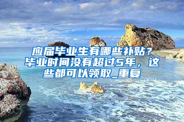 应届毕业生有哪些补贴？毕业时间没有超过5年，这些都可以领取_重复