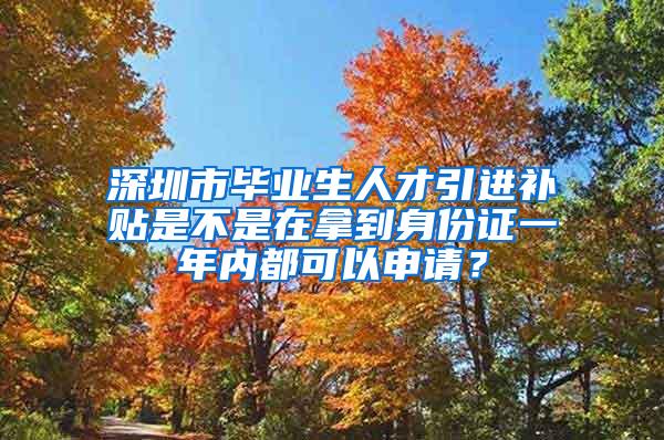深圳市毕业生人才引进补贴是不是在拿到身份证一年内都可以申请？